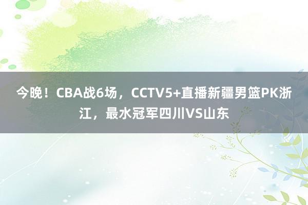 今晚！CBA战6场，CCTV5+直播新疆男篮PK浙江，最水冠军四川VS山东